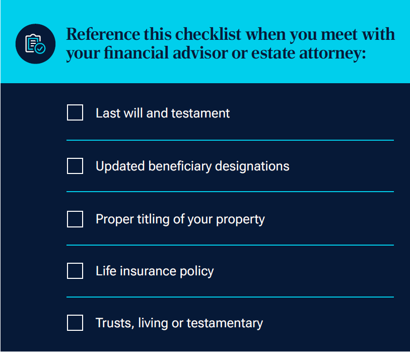 Reference this checklist when you meet with your financial advisor or estate attorney Graphic Checklist
